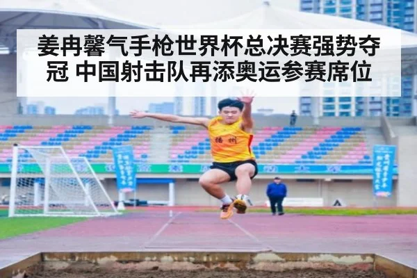 姜冉馨气手枪世界杯总决赛强势夺冠 中国射击队再添奥运参赛席位
