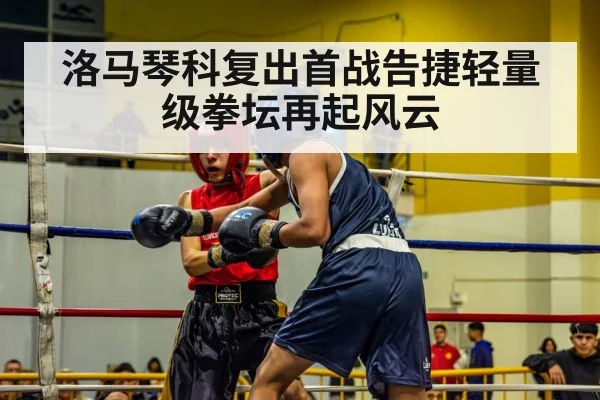 洛马琴科复出首战告捷轻量级拳坛再起风云